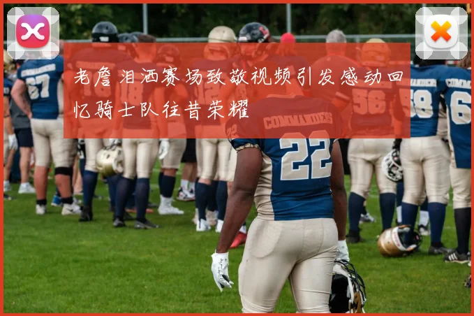老詹泪洒赛场致敬视频引发感动回忆骑士队往昔荣耀