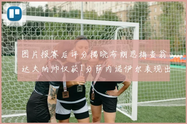 图片报赛后评分揭晓布朗恩梅查翁达夫纳帅仅获1分萨内诺伊尔表现出色获3分