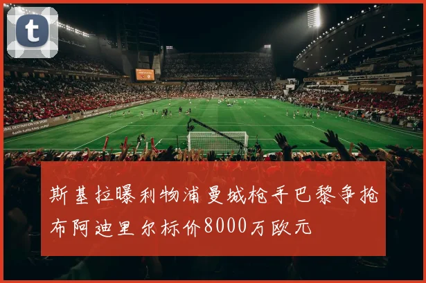 斯基拉曝利物浦曼城枪手巴黎争抢布阿迪里尔标价8000万欧元
