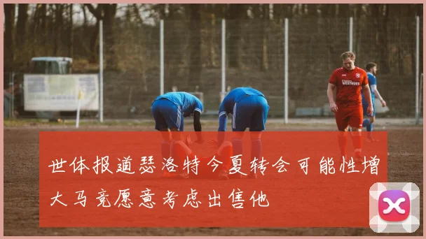 世体报道瑟洛特今夏转会可能性增大马竞愿意考虑出售他
