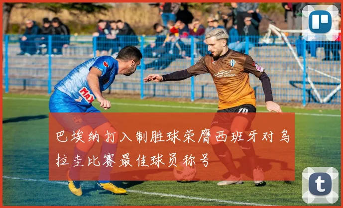 巴埃纳打入制胜球荣膺西班牙对乌拉圭比赛最佳球员称号