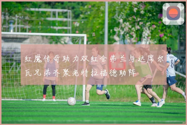 红魔传奇助力双红会弗兰与达席尔瓦兄弟齐聚老特拉福德助阵