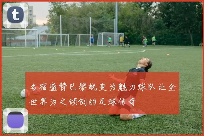 名宿盛赞巴黎蜕变为魅力球队让全世界为之倾倒的足球传奇
