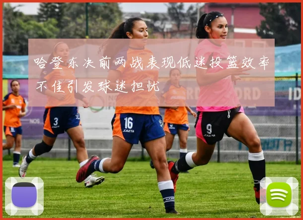 哈登东决前两战表现低迷投篮效率不佳引发球迷担忧
