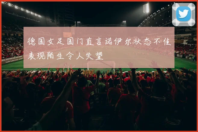 德国女足国门直言诺伊尔状态不佳表现陌生令人失望
