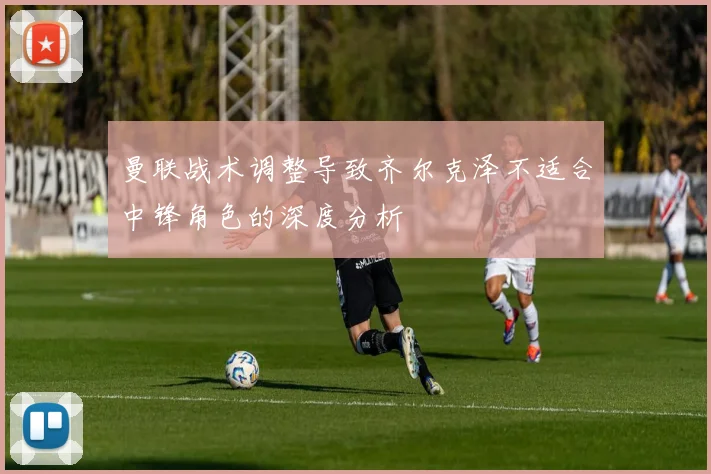 曼联战术调整导致齐尔克泽不适合中锋角色的深度分析