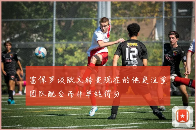 富保罗谈欧文转变现在的他更注重团队配合而非单纯得分