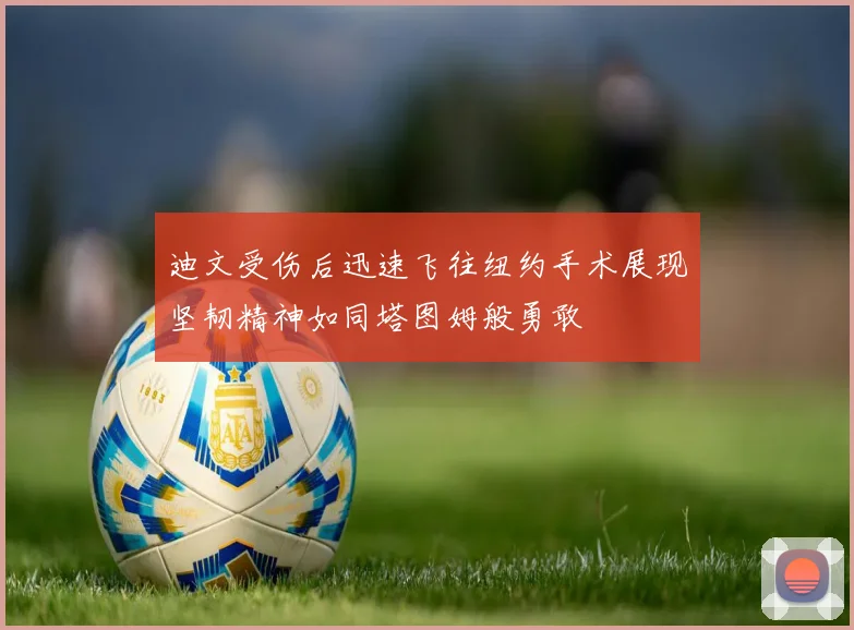 迪文受伤后迅速飞往纽约手术展现坚韧精神如同塔图姆般勇敢