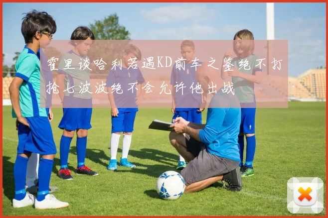 霍里谈哈利若遇KD前车之鉴绝不打抢七波波绝不会允许他出战