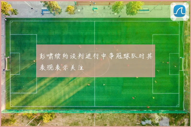 彭啸续约谈判进行中争冠球队对其表现表示关注