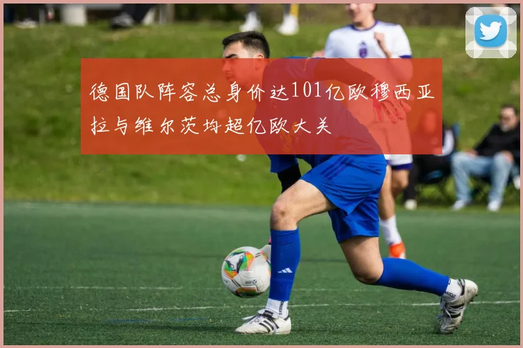 德国队阵容总身价达101亿欧穆西亚拉与维尔茨均超亿欧大关
