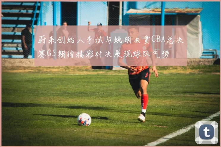蔚来创始人李斌与姚明共赏CBA总决赛G5期待精彩对决展现球队气势