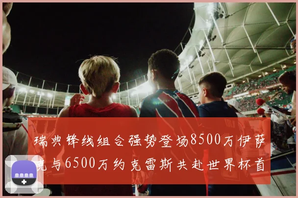瑞典锋线组合强势登场8500万伊萨克与6500万约克雷斯共赴世界杯首秀