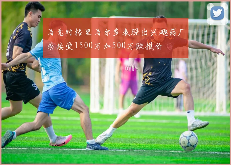 马竞对格里马尔多表现出兴趣药厂或接受1500万加500万欧报价
