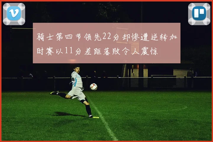 骑士第四节领先22分却惨遭逆转加时赛以11分差距落败令人震惊