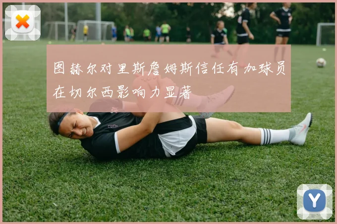图赫尔对里斯詹姆斯信任有加球员在切尔西影响力显著