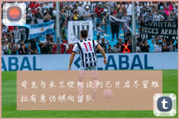 奇克与米兰续约谈判已开启尽管维拉有意仍倾向留队