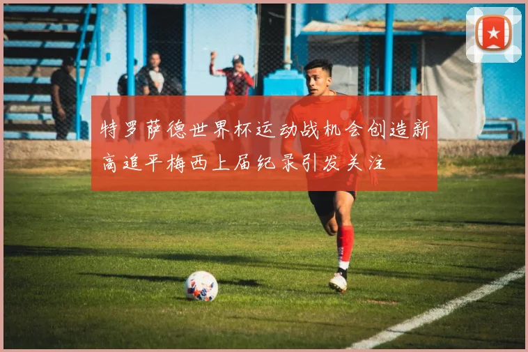 特罗萨德世界杯运动战机会创造新高追平梅西上届纪录引发关注