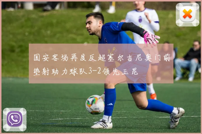 国安客场再度反超塞尔吉尼奥门前垫射助力球队3-2领先玉昆